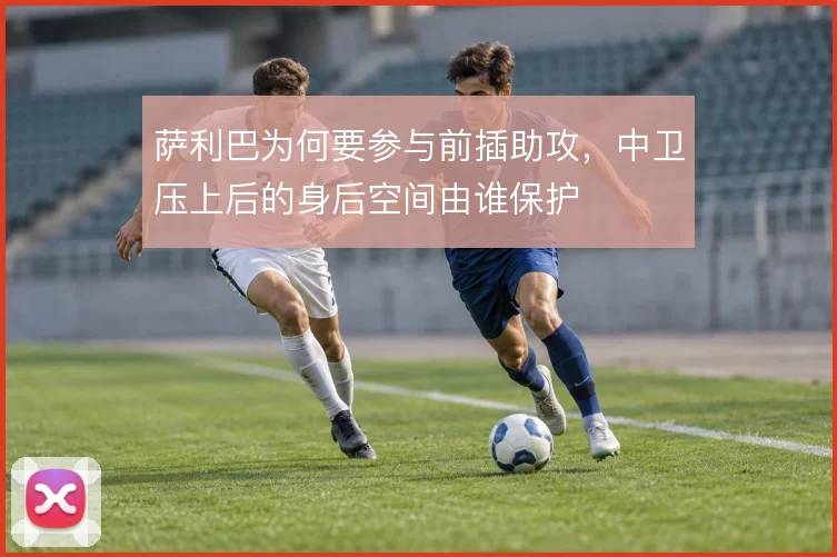 萨利巴为何要参与前插助攻，中卫压上后的身后空间由谁保护