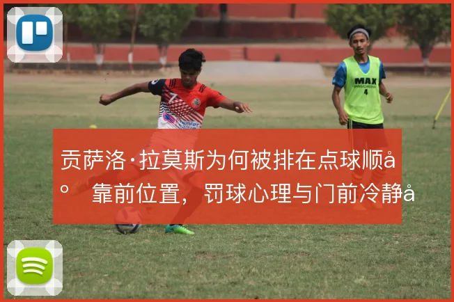 贡萨洛·拉莫斯为何被排在点球顺序靠前位置,罚球心理与门前冷静度是考量