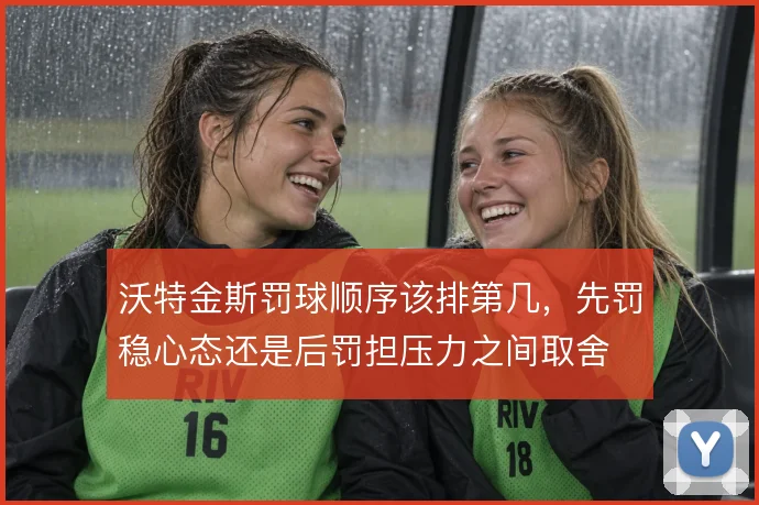 沃特金斯罚球顺序该排第几,先罚稳心态还是后罚担压力之间取舍