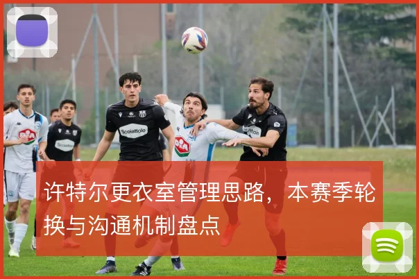 许特尔更衣室管理思路，本赛季轮换与沟通机制盘点