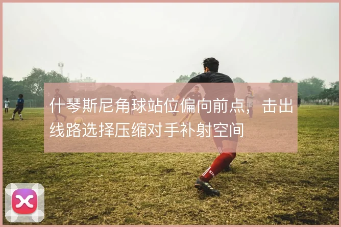 什琴斯尼角球站位偏向前点，击出线路选择压缩对手补射空间