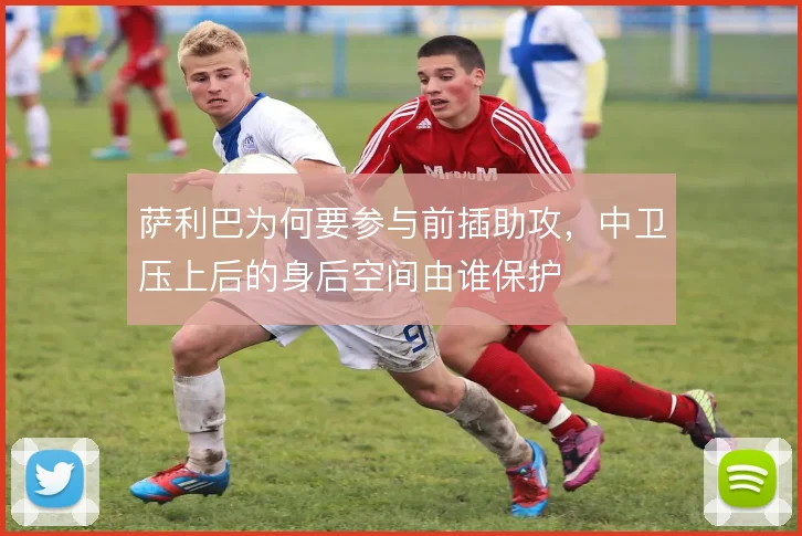 萨利巴为何要参与前插助攻,中卫压上后的身后空间由谁保护
