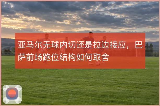 亚马尔无球内切还是拉边接应,巴萨前场跑位结构如何取舍