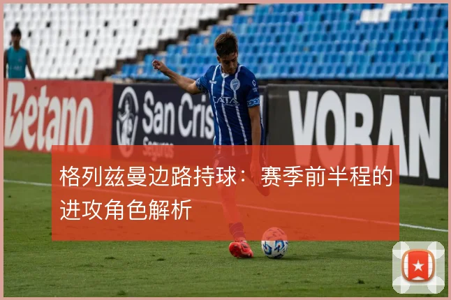 格列兹曼边路持球:赛季前半程的进攻角色解析
