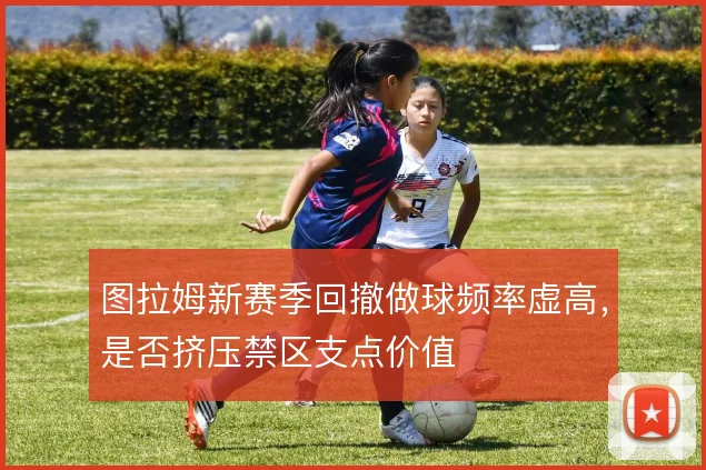 图拉姆新赛季回撤做球频率虚高，是否挤压禁区支点价值