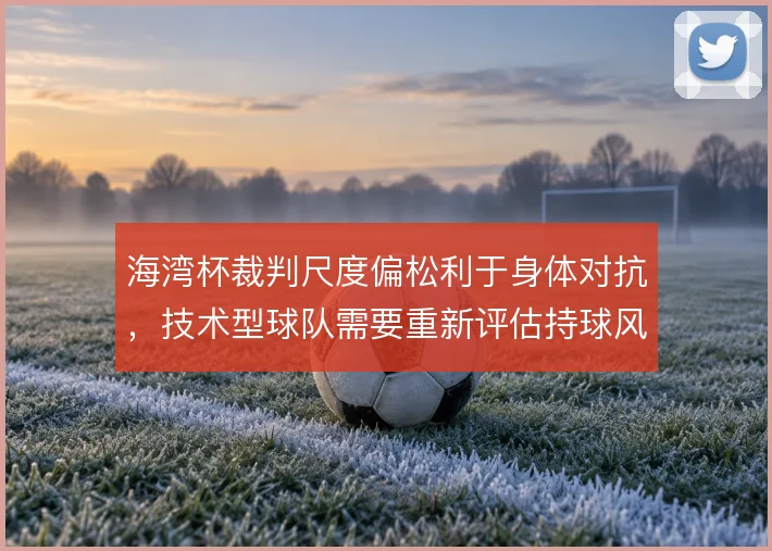 海湾杯裁判尺度偏松利于身体对抗,技术型球队需要重新评估持球风险