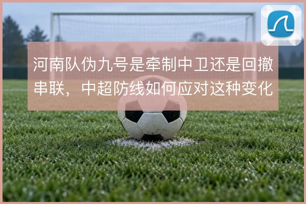 河南队伪九号是牵制中卫还是回撤串联,中超防线如何应对这种变化