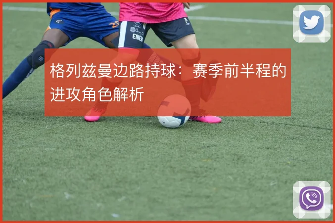 格列兹曼边路持球：赛季前半程的进攻角色解析
