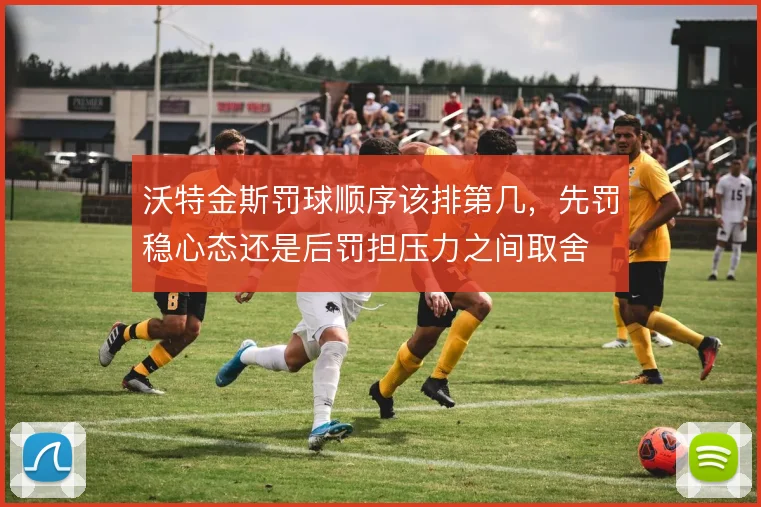 沃特金斯罚球顺序该排第几，先罚稳心态还是后罚担压力之间取舍
