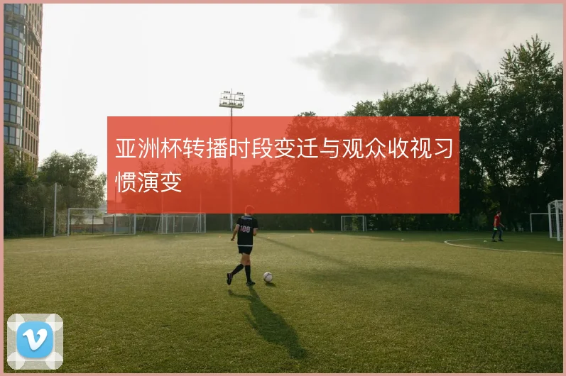 亚洲杯转播时段变迁与观众收视习惯演变