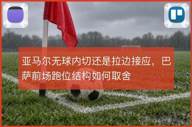 亚马尔无球内切还是拉边接应,巴萨前场跑位结构如何取舍
